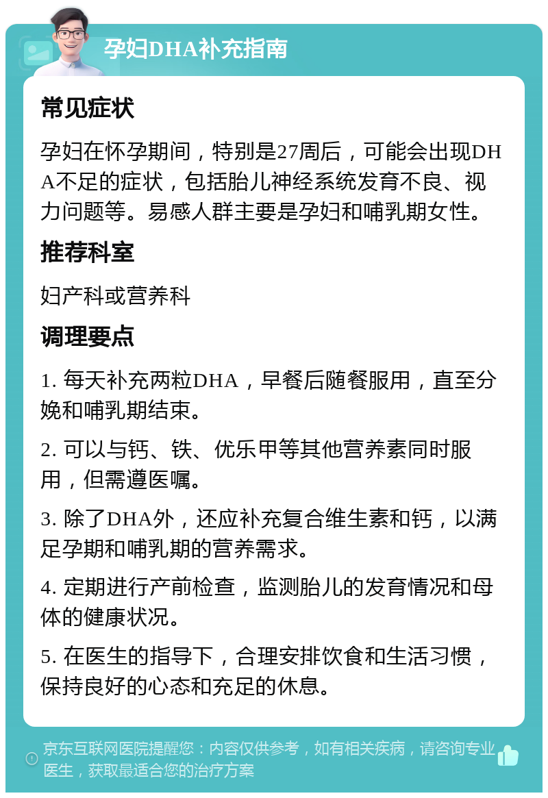 孕妇DHA补充指南 常见症状 孕妇在怀孕期间，特别是27周后，可能会出现DHA不足的症状，包括胎儿神经系统发育不良、视力问题等。易感人群主要是孕妇和哺乳期女性。 推荐科室 妇产科或营养科 调理要点 1. 每天补充两粒DHA，早餐后随餐服用，直至分娩和哺乳期结束。 2. 可以与钙、铁、优乐甲等其他营养素同时服用，但需遵医嘱。 3. 除了DHA外，还应补充复合维生素和钙，以满足孕期和哺乳期的营养需求。 4. 定期进行产前检查，监测胎儿的发育情况和母体的健康状况。 5. 在医生的指导下，合理安排饮食和生活习惯，保持良好的心态和充足的休息。