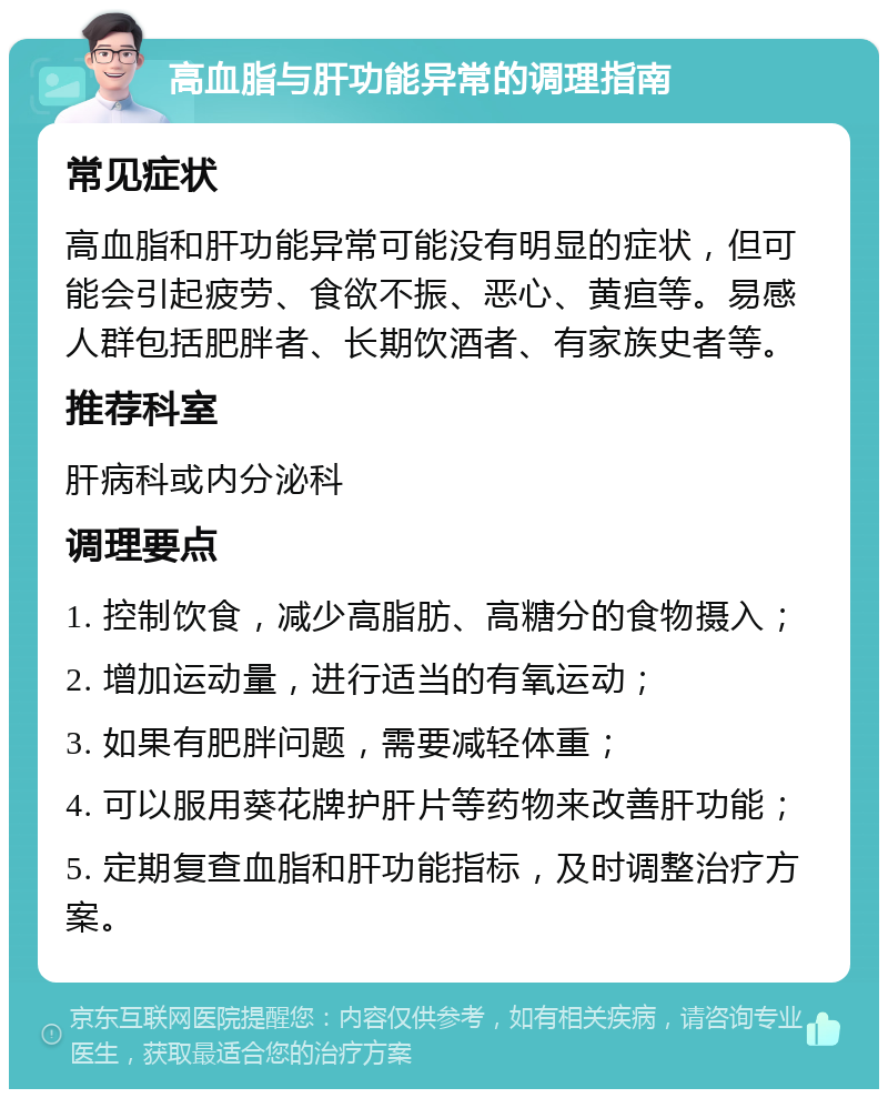 高血脂与肝功能异常的调理指南 常见症状 高血脂和肝功能异常可能没有明显的症状，但可能会引起疲劳、食欲不振、恶心、黄疸等。易感人群包括肥胖者、长期饮酒者、有家族史者等。 推荐科室 肝病科或内分泌科 调理要点 1. 控制饮食，减少高脂肪、高糖分的食物摄入； 2. 增加运动量，进行适当的有氧运动； 3. 如果有肥胖问题，需要减轻体重； 4. 可以服用葵花牌护肝片等药物来改善肝功能； 5. 定期复查血脂和肝功能指标，及时调整治疗方案。