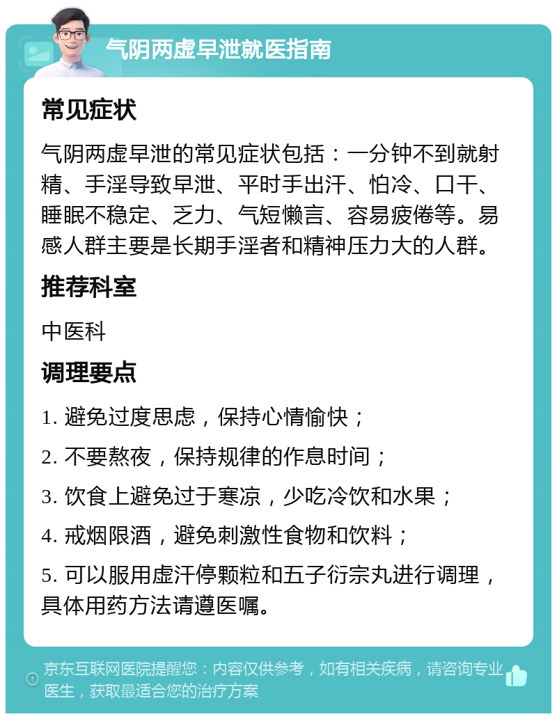 气阴两虚早泄就医指南 常见症状 气阴两虚早泄的常见症状包括：一分钟不到就射精、手淫导致早泄、平时手出汗、怕冷、口干、睡眠不稳定、乏力、气短懒言、容易疲倦等。易感人群主要是长期手淫者和精神压力大的人群。 推荐科室 中医科 调理要点 1. 避免过度思虑，保持心情愉快； 2. 不要熬夜，保持规律的作息时间； 3. 饮食上避免过于寒凉，少吃冷饮和水果； 4. 戒烟限酒，避免刺激性食物和饮料； 5. 可以服用虚汗停颗粒和五子衍宗丸进行调理，具体用药方法请遵医嘱。