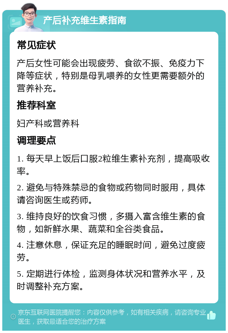 产后补充维生素指南 常见症状 产后女性可能会出现疲劳、食欲不振、免疫力下降等症状，特别是母乳喂养的女性更需要额外的营养补充。 推荐科室 妇产科或营养科 调理要点 1. 每天早上饭后口服2粒维生素补充剂，提高吸收率。 2. 避免与特殊禁忌的食物或药物同时服用，具体请咨询医生或药师。 3. 维持良好的饮食习惯，多摄入富含维生素的食物，如新鲜水果、蔬菜和全谷类食品。 4. 注意休息，保证充足的睡眠时间，避免过度疲劳。 5. 定期进行体检，监测身体状况和营养水平，及时调整补充方案。