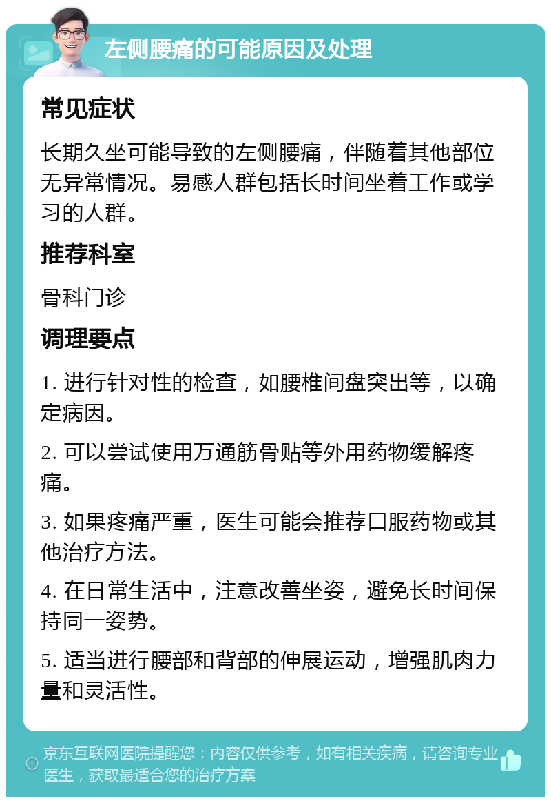 左侧腰痛的可能原因及处理 常见症状 长期久坐可能导致的左侧腰痛，伴随着其他部位无异常情况。易感人群包括长时间坐着工作或学习的人群。 推荐科室 骨科门诊 调理要点 1. 进行针对性的检查，如腰椎间盘突出等，以确定病因。 2. 可以尝试使用万通筋骨贴等外用药物缓解疼痛。 3. 如果疼痛严重，医生可能会推荐口服药物或其他治疗方法。 4. 在日常生活中，注意改善坐姿，避免长时间保持同一姿势。 5. 适当进行腰部和背部的伸展运动，增强肌肉力量和灵活性。