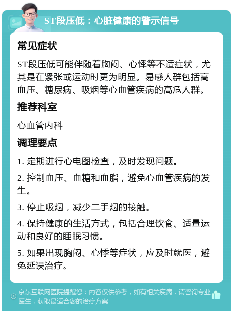 ST段压低：心脏健康的警示信号 常见症状 ST段压低可能伴随着胸闷、心悸等不适症状，尤其是在紧张或运动时更为明显。易感人群包括高血压、糖尿病、吸烟等心血管疾病的高危人群。 推荐科室 心血管内科 调理要点 1. 定期进行心电图检查，及时发现问题。 2. 控制血压、血糖和血脂，避免心血管疾病的发生。 3. 停止吸烟，减少二手烟的接触。 4. 保持健康的生活方式，包括合理饮食、适量运动和良好的睡眠习惯。 5. 如果出现胸闷、心悸等症状，应及时就医，避免延误治疗。