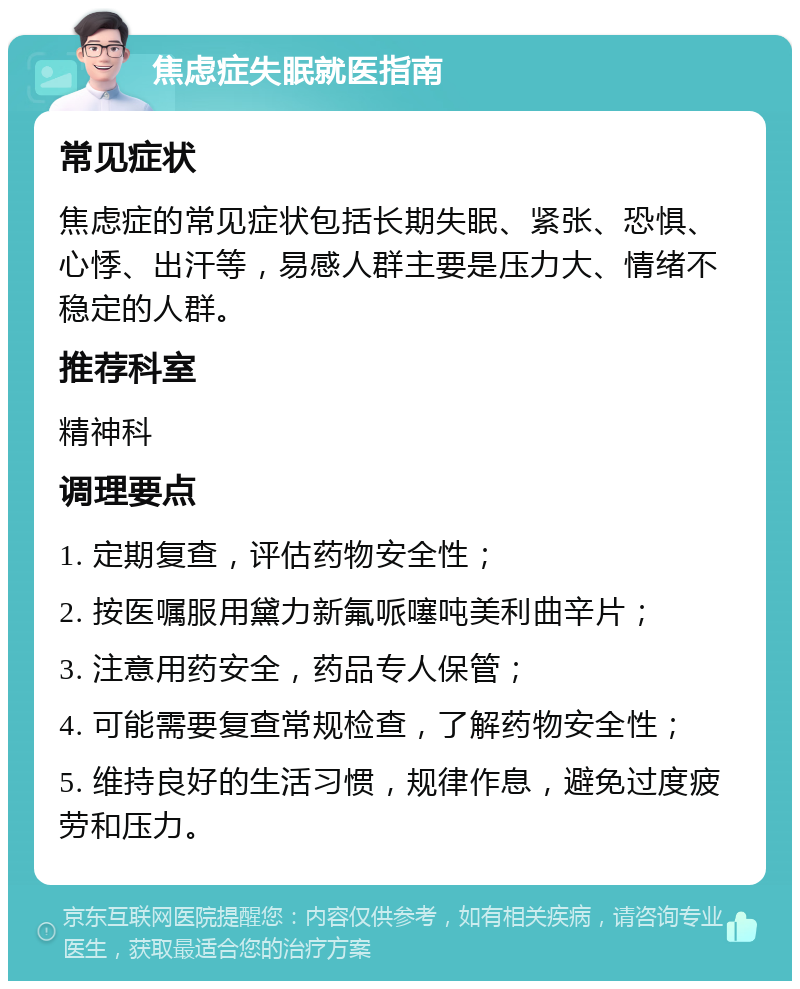 焦虑症失眠就医指南 常见症状 焦虑症的常见症状包括长期失眠、紧张、恐惧、心悸、出汗等，易感人群主要是压力大、情绪不稳定的人群。 推荐科室 精神科 调理要点 1. 定期复查，评估药物安全性； 2. 按医嘱服用黛力新氟哌噻吨美利曲辛片； 3. 注意用药安全，药品专人保管； 4. 可能需要复查常规检查，了解药物安全性； 5. 维持良好的生活习惯，规律作息，避免过度疲劳和压力。