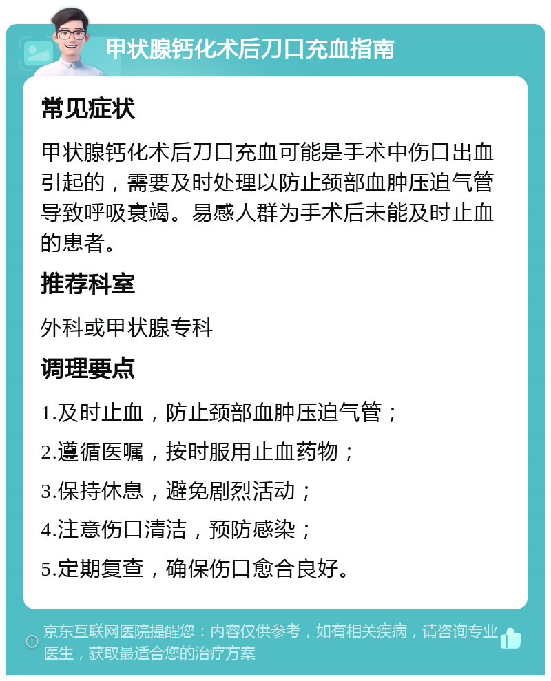 甲状腺钙化术后刀口充血指南 常见症状 甲状腺钙化术后刀口充血可能是手术中伤口出血引起的，需要及时处理以防止颈部血肿压迫气管导致呼吸衰竭。易感人群为手术后未能及时止血的患者。 推荐科室 外科或甲状腺专科 调理要点 1.及时止血，防止颈部血肿压迫气管； 2.遵循医嘱，按时服用止血药物； 3.保持休息，避免剧烈活动； 4.注意伤口清洁，预防感染； 5.定期复查，确保伤口愈合良好。