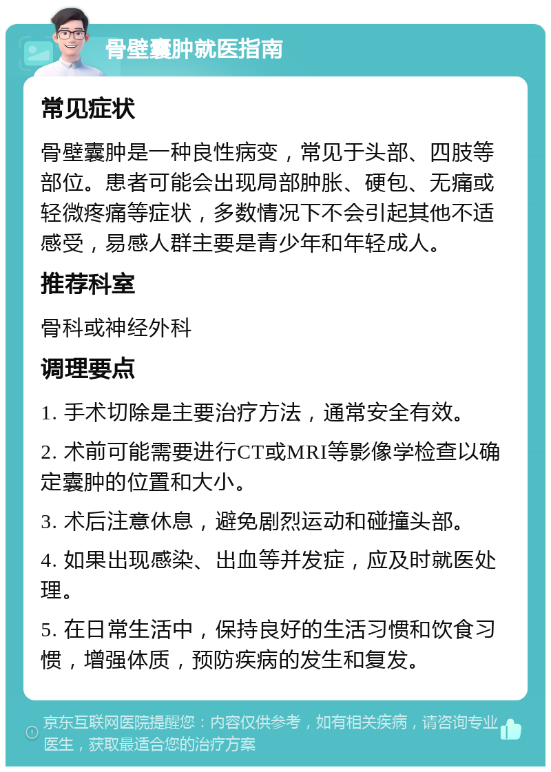 骨壁囊肿就医指南 常见症状 骨壁囊肿是一种良性病变，常见于头部、四肢等部位。患者可能会出现局部肿胀、硬包、无痛或轻微疼痛等症状，多数情况下不会引起其他不适感受，易感人群主要是青少年和年轻成人。 推荐科室 骨科或神经外科 调理要点 1. 手术切除是主要治疗方法，通常安全有效。 2. 术前可能需要进行CT或MRI等影像学检查以确定囊肿的位置和大小。 3. 术后注意休息，避免剧烈运动和碰撞头部。 4. 如果出现感染、出血等并发症，应及时就医处理。 5. 在日常生活中，保持良好的生活习惯和饮食习惯，增强体质，预防疾病的发生和复发。