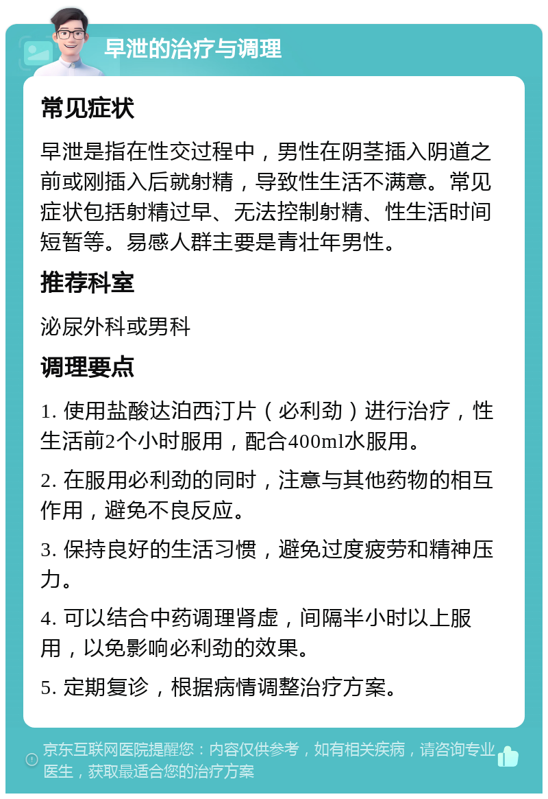 早泄的治疗与调理 常见症状 早泄是指在性交过程中，男性在阴茎插入阴道之前或刚插入后就射精，导致性生活不满意。常见症状包括射精过早、无法控制射精、性生活时间短暂等。易感人群主要是青壮年男性。 推荐科室 泌尿外科或男科 调理要点 1. 使用盐酸达泊西汀片（必利劲）进行治疗，性生活前2个小时服用，配合400ml水服用。 2. 在服用必利劲的同时，注意与其他药物的相互作用，避免不良反应。 3. 保持良好的生活习惯，避免过度疲劳和精神压力。 4. 可以结合中药调理肾虚，间隔半小时以上服用，以免影响必利劲的效果。 5. 定期复诊，根据病情调整治疗方案。