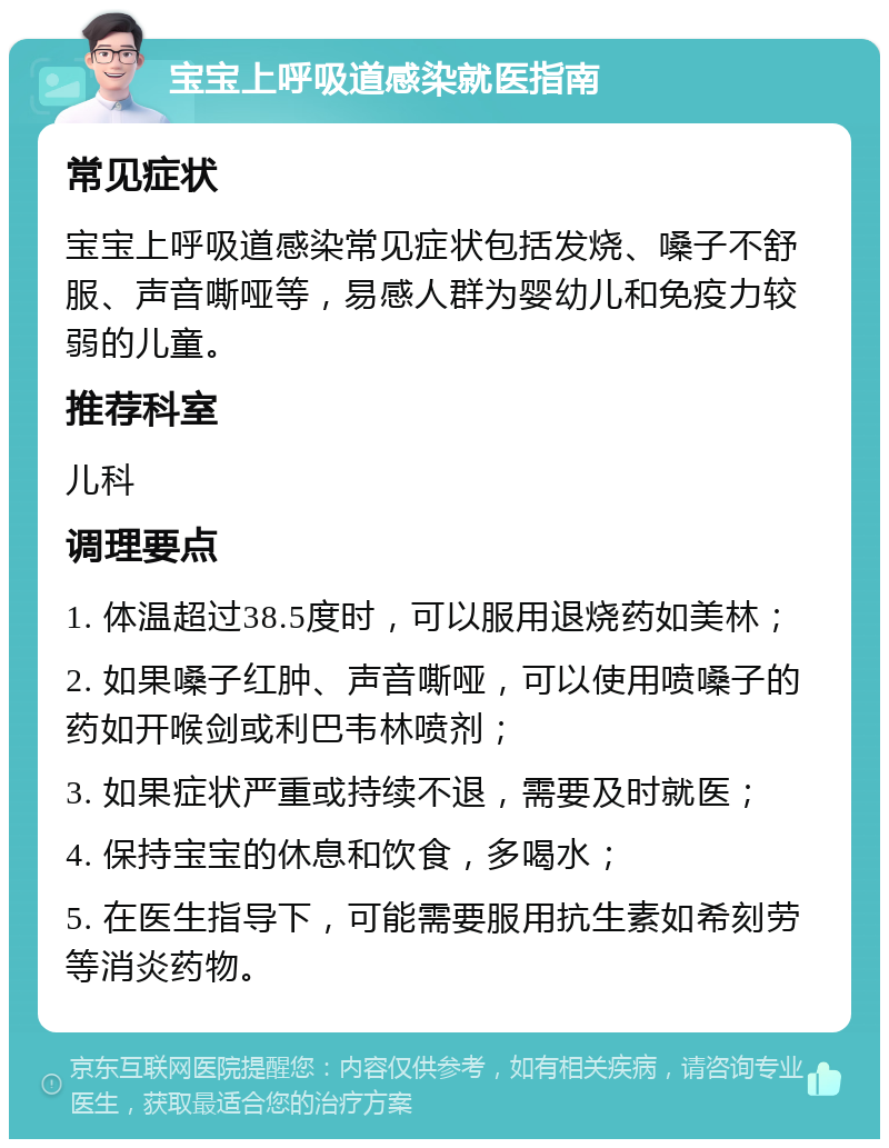 宝宝上呼吸道感染就医指南 常见症状 宝宝上呼吸道感染常见症状包括发烧、嗓子不舒服、声音嘶哑等，易感人群为婴幼儿和免疫力较弱的儿童。 推荐科室 儿科 调理要点 1. 体温超过38.5度时，可以服用退烧药如美林； 2. 如果嗓子红肿、声音嘶哑，可以使用喷嗓子的药如开喉剑或利巴韦林喷剂； 3. 如果症状严重或持续不退，需要及时就医； 4. 保持宝宝的休息和饮食，多喝水； 5. 在医生指导下，可能需要服用抗生素如希刻劳等消炎药物。