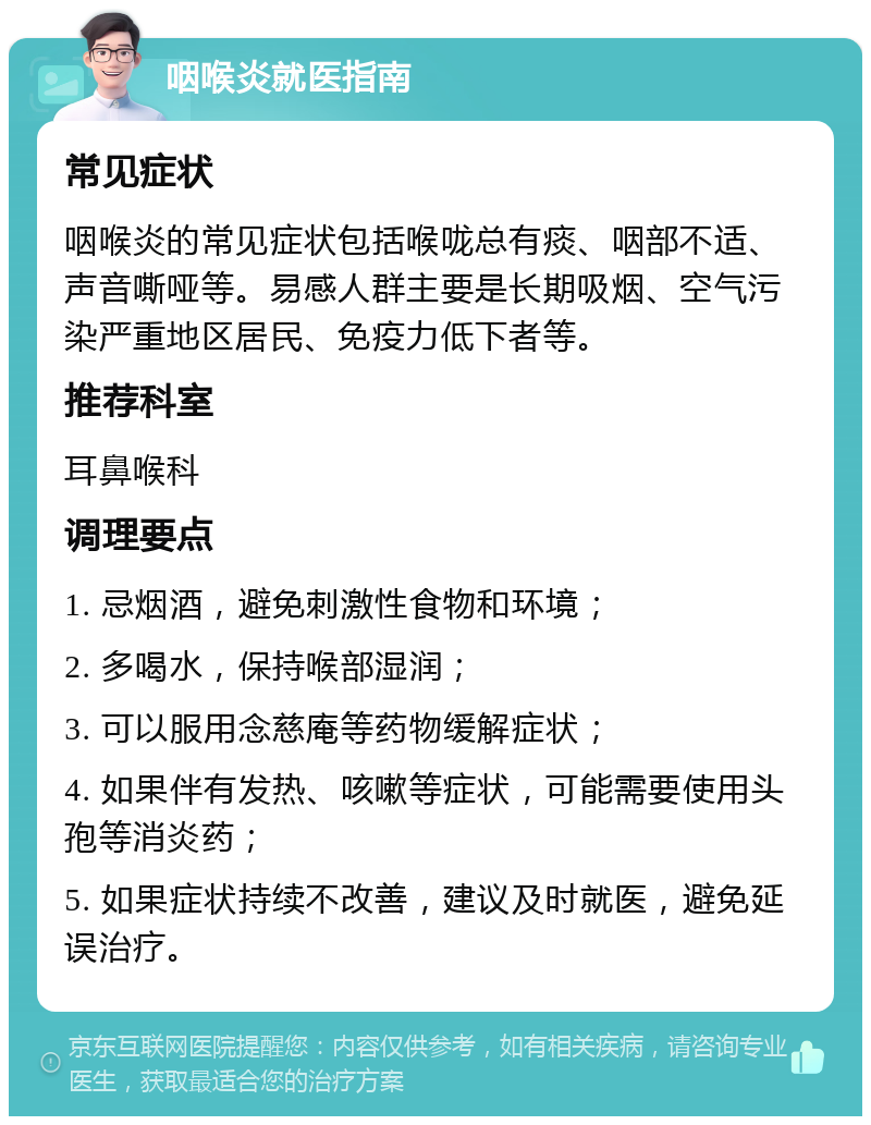 咽喉炎就医指南 常见症状 咽喉炎的常见症状包括喉咙总有痰、咽部不适、声音嘶哑等。易感人群主要是长期吸烟、空气污染严重地区居民、免疫力低下者等。 推荐科室 耳鼻喉科 调理要点 1. 忌烟酒，避免刺激性食物和环境； 2. 多喝水，保持喉部湿润； 3. 可以服用念慈庵等药物缓解症状； 4. 如果伴有发热、咳嗽等症状，可能需要使用头孢等消炎药； 5. 如果症状持续不改善，建议及时就医，避免延误治疗。