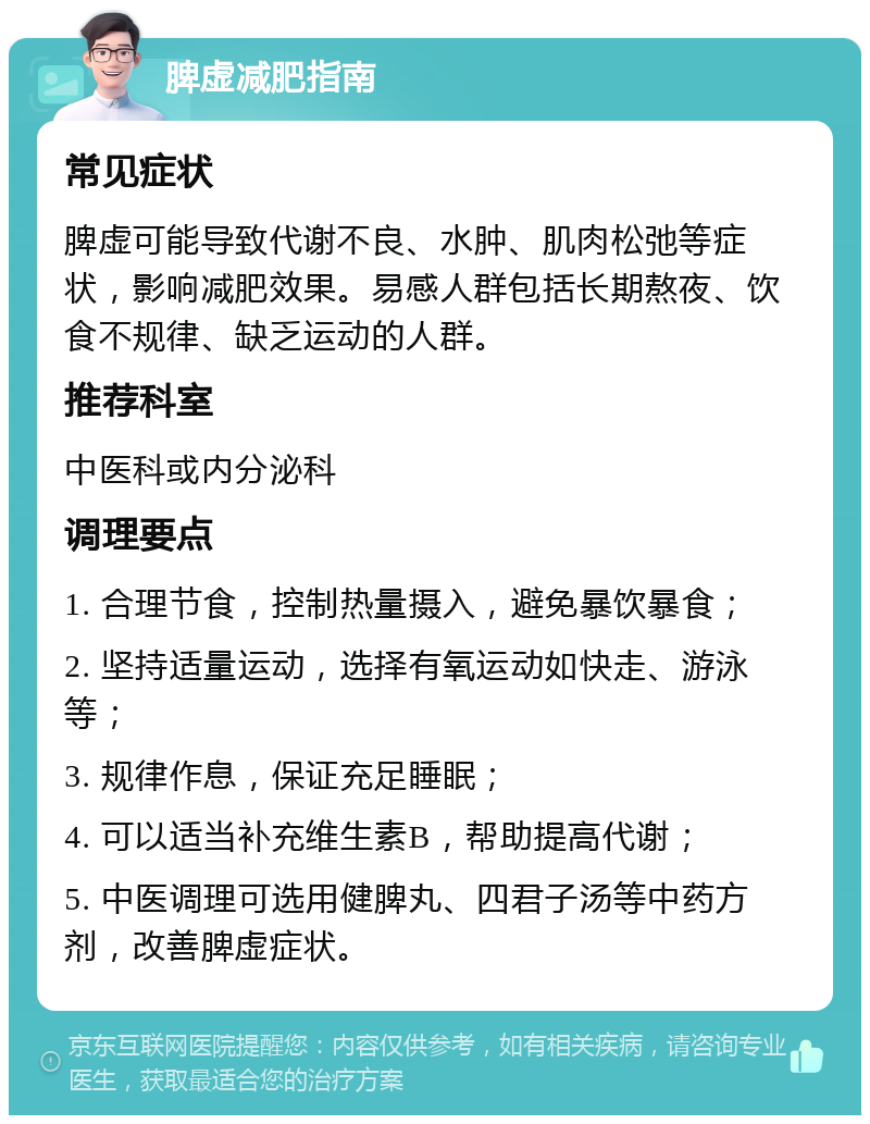 脾虚减肥指南 常见症状 脾虚可能导致代谢不良、水肿、肌肉松弛等症状，影响减肥效果。易感人群包括长期熬夜、饮食不规律、缺乏运动的人群。 推荐科室 中医科或内分泌科 调理要点 1. 合理节食，控制热量摄入，避免暴饮暴食； 2. 坚持适量运动，选择有氧运动如快走、游泳等； 3. 规律作息，保证充足睡眠； 4. 可以适当补充维生素B，帮助提高代谢； 5. 中医调理可选用健脾丸、四君子汤等中药方剂，改善脾虚症状。