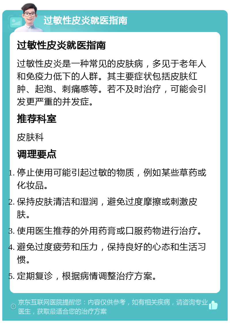 过敏性皮炎就医指南 过敏性皮炎就医指南 过敏性皮炎是一种常见的皮肤病，多见于老年人和免疫力低下的人群。其主要症状包括皮肤红肿、起泡、刺痛感等。若不及时治疗，可能会引发更严重的并发症。 推荐科室 皮肤科 调理要点 停止使用可能引起过敏的物质，例如某些草药或化妆品。 保持皮肤清洁和湿润，避免过度摩擦或刺激皮肤。 使用医生推荐的外用药膏或口服药物进行治疗。 避免过度疲劳和压力，保持良好的心态和生活习惯。 定期复诊，根据病情调整治疗方案。