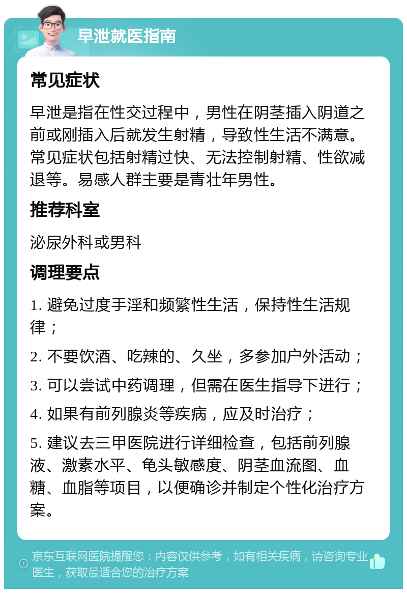 早泄就医指南 常见症状 早泄是指在性交过程中，男性在阴茎插入阴道之前或刚插入后就发生射精，导致性生活不满意。常见症状包括射精过快、无法控制射精、性欲减退等。易感人群主要是青壮年男性。 推荐科室 泌尿外科或男科 调理要点 1. 避免过度手淫和频繁性生活，保持性生活规律； 2. 不要饮酒、吃辣的、久坐，多参加户外活动； 3. 可以尝试中药调理，但需在医生指导下进行； 4. 如果有前列腺炎等疾病，应及时治疗； 5. 建议去三甲医院进行详细检查，包括前列腺液、激素水平、龟头敏感度、阴茎血流图、血糖、血脂等项目，以便确诊并制定个性化治疗方案。