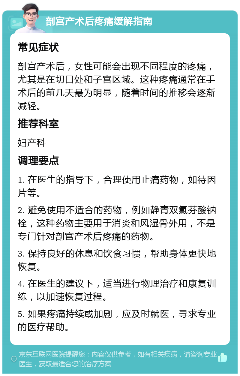 剖宫产术后疼痛缓解指南 常见症状 剖宫产术后，女性可能会出现不同程度的疼痛，尤其是在切口处和子宫区域。这种疼痛通常在手术后的前几天最为明显，随着时间的推移会逐渐减轻。 推荐科室 妇产科 调理要点 1. 在医生的指导下，合理使用止痛药物，如待因片等。 2. 避免使用不适合的药物，例如静青双氯芬酸钠栓，这种药物主要用于消炎和风湿骨外用，不是专门针对剖宫产术后疼痛的药物。 3. 保持良好的休息和饮食习惯，帮助身体更快地恢复。 4. 在医生的建议下，适当进行物理治疗和康复训练，以加速恢复过程。 5. 如果疼痛持续或加剧，应及时就医，寻求专业的医疗帮助。