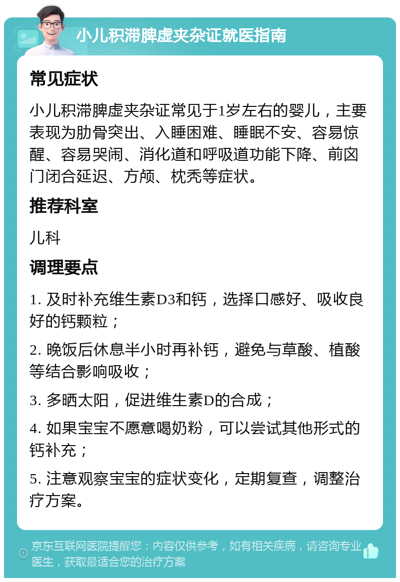 小儿积滞脾虚夹杂证就医指南 常见症状 小儿积滞脾虚夹杂证常见于1岁左右的婴儿，主要表现为肋骨突出、入睡困难、睡眠不安、容易惊醒、容易哭闹、消化道和呼吸道功能下降、前囟门闭合延迟、方颅、枕秃等症状。 推荐科室 儿科 调理要点 1. 及时补充维生素D3和钙，选择口感好、吸收良好的钙颗粒； 2. 晚饭后休息半小时再补钙，避免与草酸、植酸等结合影响吸收； 3. 多晒太阳，促进维生素D的合成； 4. 如果宝宝不愿意喝奶粉，可以尝试其他形式的钙补充； 5. 注意观察宝宝的症状变化，定期复查，调整治疗方案。