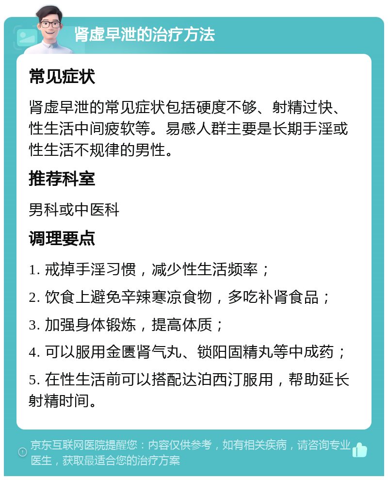 肾虚早泄的治疗方法 常见症状 肾虚早泄的常见症状包括硬度不够、射精过快、性生活中间疲软等。易感人群主要是长期手淫或性生活不规律的男性。 推荐科室 男科或中医科 调理要点 1. 戒掉手淫习惯，减少性生活频率； 2. 饮食上避免辛辣寒凉食物，多吃补肾食品； 3. 加强身体锻炼，提高体质； 4. 可以服用金匮肾气丸、锁阳固精丸等中成药； 5. 在性生活前可以搭配达泊西汀服用，帮助延长射精时间。