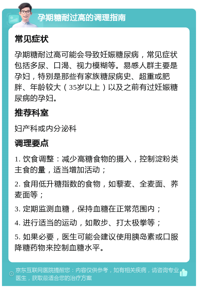 孕期糖耐过高的调理指南 常见症状 孕期糖耐过高可能会导致妊娠糖尿病，常见症状包括多尿、口渴、视力模糊等。易感人群主要是孕妇，特别是那些有家族糖尿病史、超重或肥胖、年龄较大（35岁以上）以及之前有过妊娠糖尿病的孕妇。 推荐科室 妇产科或内分泌科 调理要点 1. 饮食调整：减少高糖食物的摄入，控制淀粉类主食的量，适当增加活动； 2. 食用低升糖指数的食物，如藜麦、全麦面、荞麦面等； 3. 定期监测血糖，保持血糖在正常范围内； 4. 进行适当的运动，如散步、打太极拳等； 5. 如果必要，医生可能会建议使用胰岛素或口服降糖药物来控制血糖水平。