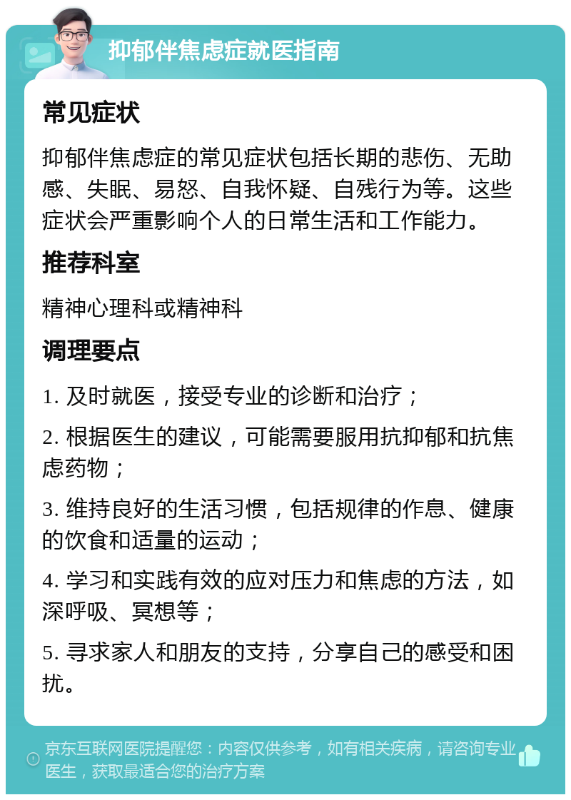 抑郁伴焦虑症就医指南 常见症状 抑郁伴焦虑症的常见症状包括长期的悲伤、无助感、失眠、易怒、自我怀疑、自残行为等。这些症状会严重影响个人的日常生活和工作能力。 推荐科室 精神心理科或精神科 调理要点 1. 及时就医，接受专业的诊断和治疗； 2. 根据医生的建议，可能需要服用抗抑郁和抗焦虑药物； 3. 维持良好的生活习惯，包括规律的作息、健康的饮食和适量的运动； 4. 学习和实践有效的应对压力和焦虑的方法，如深呼吸、冥想等； 5. 寻求家人和朋友的支持，分享自己的感受和困扰。