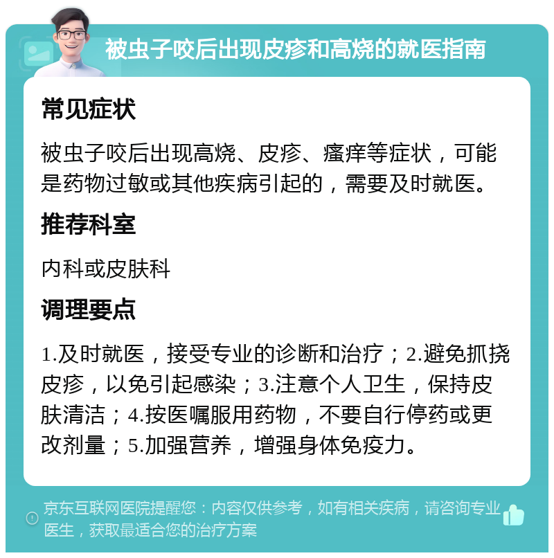 被虫子咬后出现皮疹和高烧的就医指南 常见症状 被虫子咬后出现高烧、皮疹、瘙痒等症状，可能是药物过敏或其他疾病引起的，需要及时就医。 推荐科室 内科或皮肤科 调理要点 1.及时就医，接受专业的诊断和治疗；2.避免抓挠皮疹，以免引起感染；3.注意个人卫生，保持皮肤清洁；4.按医嘱服用药物，不要自行停药或更改剂量；5.加强营养，增强身体免疫力。