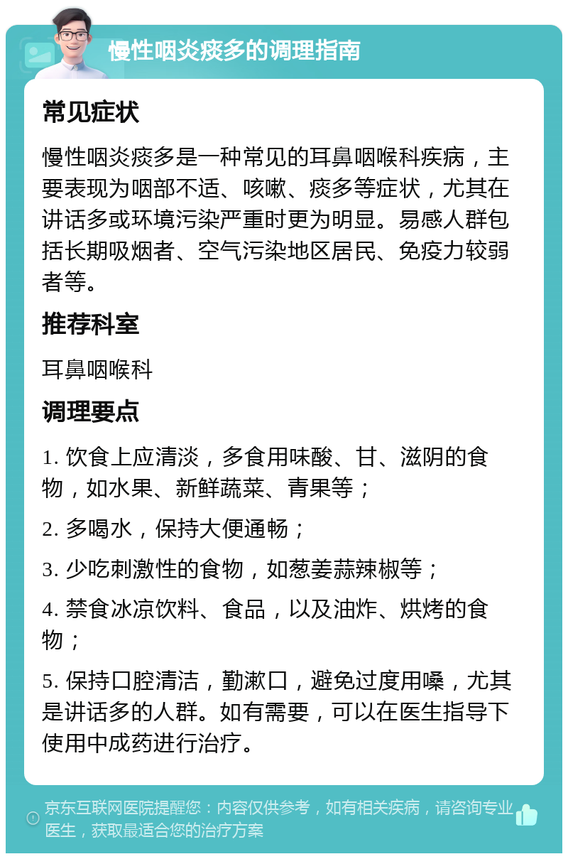 慢性咽炎痰多的调理指南 常见症状 慢性咽炎痰多是一种常见的耳鼻咽喉科疾病，主要表现为咽部不适、咳嗽、痰多等症状，尤其在讲话多或环境污染严重时更为明显。易感人群包括长期吸烟者、空气污染地区居民、免疫力较弱者等。 推荐科室 耳鼻咽喉科 调理要点 1. 饮食上应清淡，多食用味酸、甘、滋阴的食物，如水果、新鲜蔬菜、青果等； 2. 多喝水，保持大便通畅； 3. 少吃刺激性的食物，如葱姜蒜辣椒等； 4. 禁食冰凉饮料、食品，以及油炸、烘烤的食物； 5. 保持口腔清洁，勤漱口，避免过度用嗓，尤其是讲话多的人群。如有需要，可以在医生指导下使用中成药进行治疗。