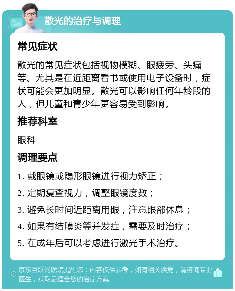 散光的治疗与调理 常见症状 散光的常见症状包括视物模糊、眼疲劳、头痛等。尤其是在近距离看书或使用电子设备时，症状可能会更加明显。散光可以影响任何年龄段的人，但儿童和青少年更容易受到影响。 推荐科室 眼科 调理要点 1. 戴眼镜或隐形眼镜进行视力矫正； 2. 定期复查视力，调整眼镜度数； 3. 避免长时间近距离用眼，注意眼部休息； 4. 如果有结膜炎等并发症，需要及时治疗； 5. 在成年后可以考虑进行激光手术治疗。