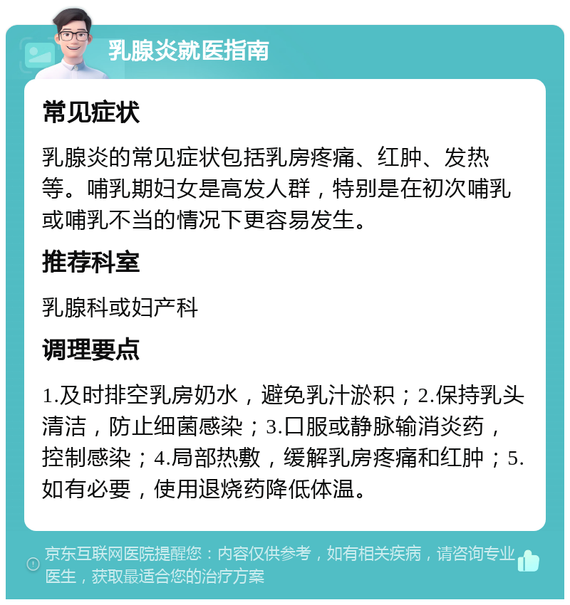 乳腺炎就医指南 常见症状 乳腺炎的常见症状包括乳房疼痛、红肿、发热等。哺乳期妇女是高发人群，特别是在初次哺乳或哺乳不当的情况下更容易发生。 推荐科室 乳腺科或妇产科 调理要点 1.及时排空乳房奶水，避免乳汁淤积；2.保持乳头清洁，防止细菌感染；3.口服或静脉输消炎药，控制感染；4.局部热敷，缓解乳房疼痛和红肿；5.如有必要，使用退烧药降低体温。