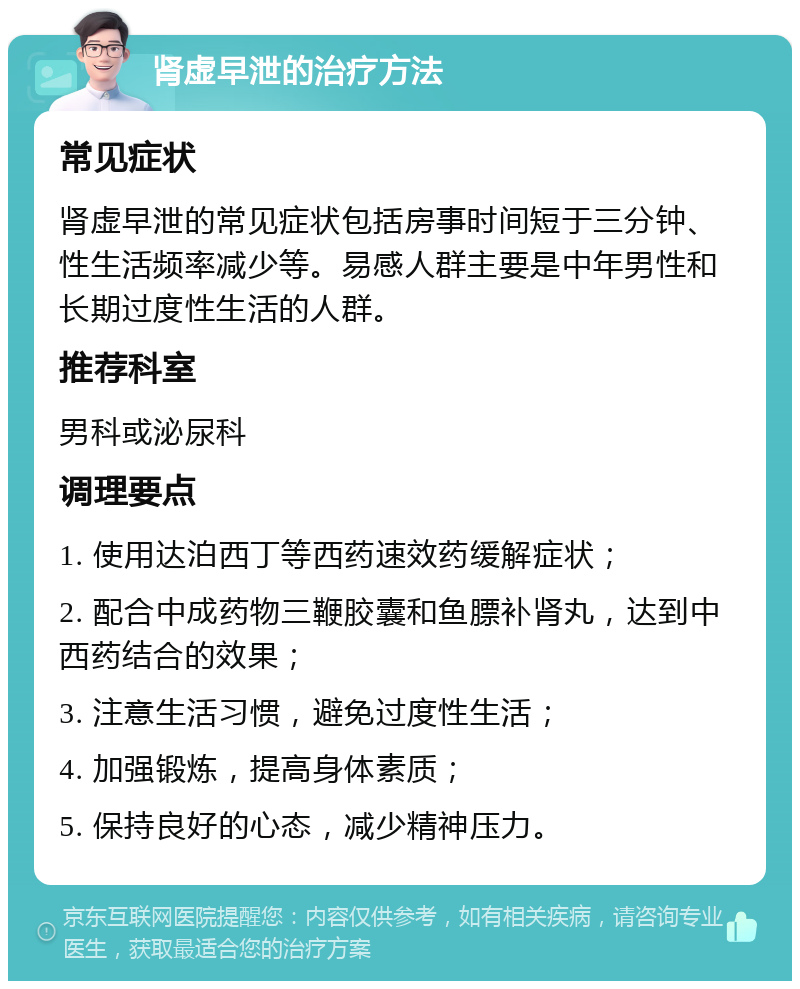 肾虚早泄的治疗方法 常见症状 肾虚早泄的常见症状包括房事时间短于三分钟、性生活频率减少等。易感人群主要是中年男性和长期过度性生活的人群。 推荐科室 男科或泌尿科 调理要点 1. 使用达泊西丁等西药速效药缓解症状； 2. 配合中成药物三鞭胶囊和鱼膘补肾丸，达到中西药结合的效果； 3. 注意生活习惯，避免过度性生活； 4. 加强锻炼，提高身体素质； 5. 保持良好的心态，减少精神压力。