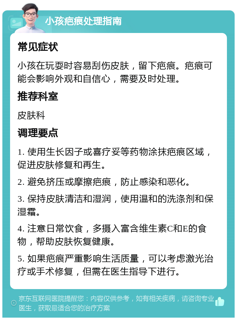 小孩疤痕处理指南 常见症状 小孩在玩耍时容易刮伤皮肤，留下疤痕。疤痕可能会影响外观和自信心，需要及时处理。 推荐科室 皮肤科 调理要点 1. 使用生长因子或喜疗妥等药物涂抹疤痕区域，促进皮肤修复和再生。 2. 避免挤压或摩擦疤痕，防止感染和恶化。 3. 保持皮肤清洁和湿润，使用温和的洗涤剂和保湿霜。 4. 注意日常饮食，多摄入富含维生素C和E的食物，帮助皮肤恢复健康。 5. 如果疤痕严重影响生活质量，可以考虑激光治疗或手术修复，但需在医生指导下进行。