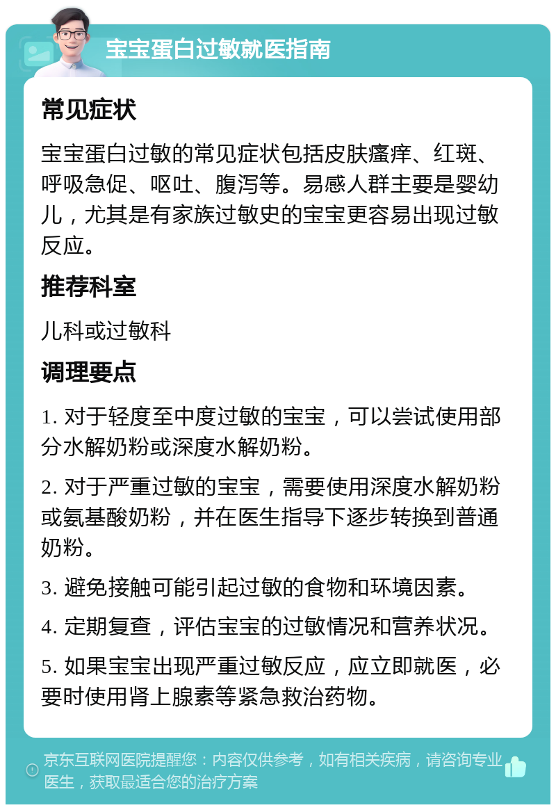 宝宝蛋白过敏就医指南 常见症状 宝宝蛋白过敏的常见症状包括皮肤瘙痒、红斑、呼吸急促、呕吐、腹泻等。易感人群主要是婴幼儿，尤其是有家族过敏史的宝宝更容易出现过敏反应。 推荐科室 儿科或过敏科 调理要点 1. 对于轻度至中度过敏的宝宝，可以尝试使用部分水解奶粉或深度水解奶粉。 2. 对于严重过敏的宝宝，需要使用深度水解奶粉或氨基酸奶粉，并在医生指导下逐步转换到普通奶粉。 3. 避免接触可能引起过敏的食物和环境因素。 4. 定期复查，评估宝宝的过敏情况和营养状况。 5. 如果宝宝出现严重过敏反应，应立即就医，必要时使用肾上腺素等紧急救治药物。