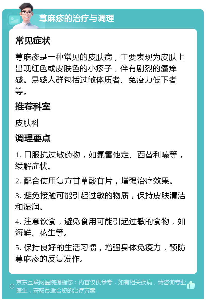 荨麻疹的治疗与调理 常见症状 荨麻疹是一种常见的皮肤病，主要表现为皮肤上出现红色或皮肤色的小疹子，伴有剧烈的瘙痒感。易感人群包括过敏体质者、免疫力低下者等。 推荐科室 皮肤科 调理要点 1. 口服抗过敏药物，如氯雷他定、西替利嗪等，缓解症状。 2. 配合使用复方甘草酸苷片，增强治疗效果。 3. 避免接触可能引起过敏的物质，保持皮肤清洁和湿润。 4. 注意饮食，避免食用可能引起过敏的食物，如海鲜、花生等。 5. 保持良好的生活习惯，增强身体免疫力，预防荨麻疹的反复发作。