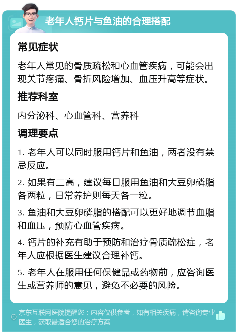 老年人钙片与鱼油的合理搭配 常见症状 老年人常见的骨质疏松和心血管疾病，可能会出现关节疼痛、骨折风险增加、血压升高等症状。 推荐科室 内分泌科、心血管科、营养科 调理要点 1. 老年人可以同时服用钙片和鱼油，两者没有禁忌反应。 2. 如果有三高，建议每日服用鱼油和大豆卵磷脂各两粒，日常养护则每天各一粒。 3. 鱼油和大豆卵磷脂的搭配可以更好地调节血脂和血压，预防心血管疾病。 4. 钙片的补充有助于预防和治疗骨质疏松症，老年人应根据医生建议合理补钙。 5. 老年人在服用任何保健品或药物前，应咨询医生或营养师的意见，避免不必要的风险。