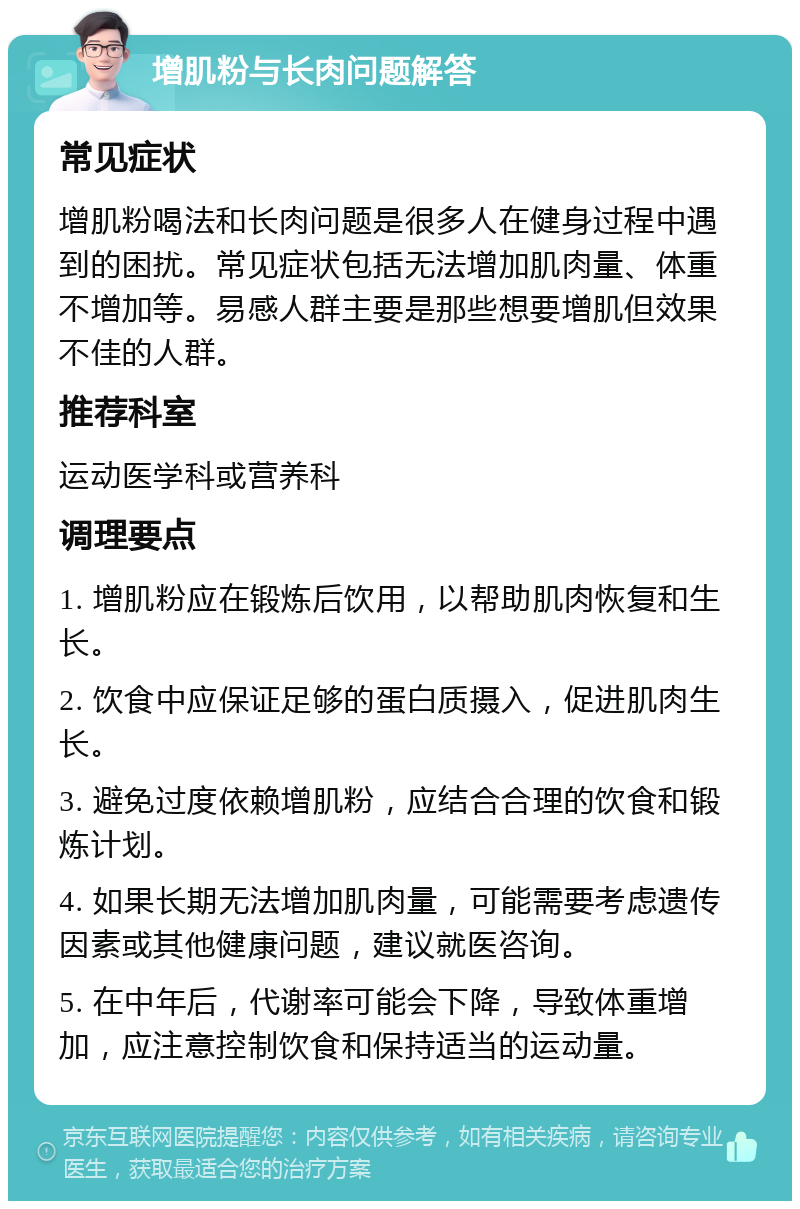 增肌粉与长肉问题解答 常见症状 增肌粉喝法和长肉问题是很多人在健身过程中遇到的困扰。常见症状包括无法增加肌肉量、体重不增加等。易感人群主要是那些想要增肌但效果不佳的人群。 推荐科室 运动医学科或营养科 调理要点 1. 增肌粉应在锻炼后饮用，以帮助肌肉恢复和生长。 2. 饮食中应保证足够的蛋白质摄入，促进肌肉生长。 3. 避免过度依赖增肌粉，应结合合理的饮食和锻炼计划。 4. 如果长期无法增加肌肉量，可能需要考虑遗传因素或其他健康问题，建议就医咨询。 5. 在中年后，代谢率可能会下降，导致体重增加，应注意控制饮食和保持适当的运动量。