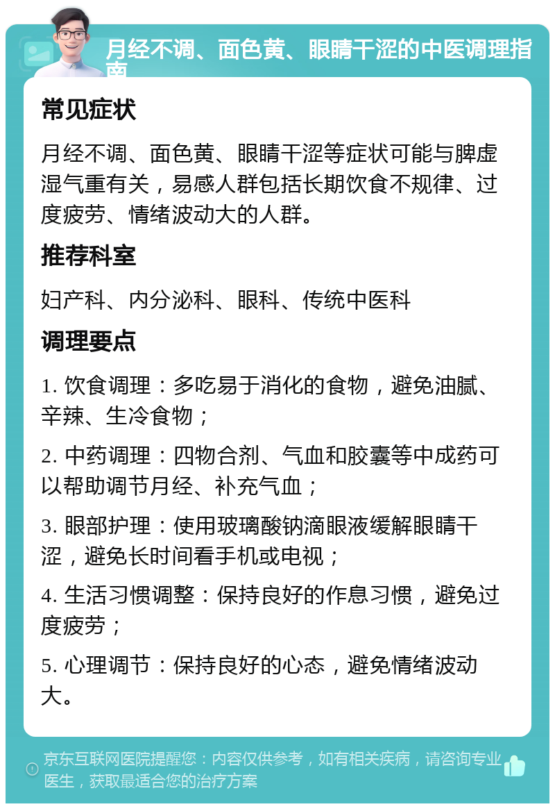 月经不调、面色黄、眼睛干涩的中医调理指南 常见症状 月经不调、面色黄、眼睛干涩等症状可能与脾虚湿气重有关，易感人群包括长期饮食不规律、过度疲劳、情绪波动大的人群。 推荐科室 妇产科、内分泌科、眼科、传统中医科 调理要点 1. 饮食调理：多吃易于消化的食物，避免油腻、辛辣、生冷食物； 2. 中药调理：四物合剂、气血和胶囊等中成药可以帮助调节月经、补充气血； 3. 眼部护理：使用玻璃酸钠滴眼液缓解眼睛干涩，避免长时间看手机或电视； 4. 生活习惯调整：保持良好的作息习惯，避免过度疲劳； 5. 心理调节：保持良好的心态，避免情绪波动大。