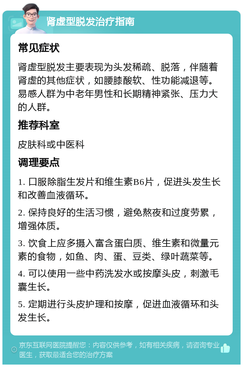 肾虚型脱发治疗指南 常见症状 肾虚型脱发主要表现为头发稀疏、脱落，伴随着肾虚的其他症状，如腰膝酸软、性功能减退等。易感人群为中老年男性和长期精神紧张、压力大的人群。 推荐科室 皮肤科或中医科 调理要点 1. 口服除脂生发片和维生素B6片，促进头发生长和改善血液循环。 2. 保持良好的生活习惯，避免熬夜和过度劳累，增强体质。 3. 饮食上应多摄入富含蛋白质、维生素和微量元素的食物，如鱼、肉、蛋、豆类、绿叶蔬菜等。 4. 可以使用一些中药洗发水或按摩头皮，刺激毛囊生长。 5. 定期进行头皮护理和按摩，促进血液循环和头发生长。