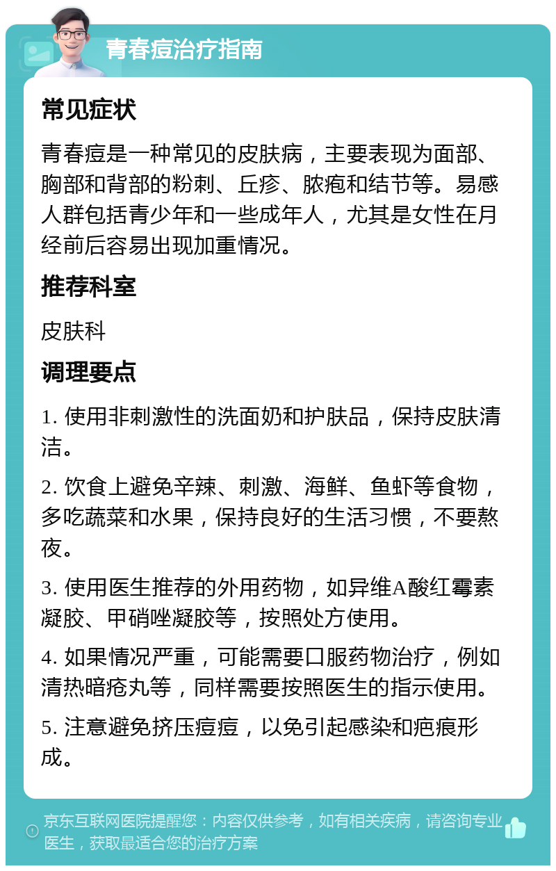 青春痘治疗指南 常见症状 青春痘是一种常见的皮肤病，主要表现为面部、胸部和背部的粉刺、丘疹、脓疱和结节等。易感人群包括青少年和一些成年人，尤其是女性在月经前后容易出现加重情况。 推荐科室 皮肤科 调理要点 1. 使用非刺激性的洗面奶和护肤品，保持皮肤清洁。 2. 饮食上避免辛辣、刺激、海鲜、鱼虾等食物，多吃蔬菜和水果，保持良好的生活习惯，不要熬夜。 3. 使用医生推荐的外用药物，如异维A酸红霉素凝胶、甲硝唑凝胶等，按照处方使用。 4. 如果情况严重，可能需要口服药物治疗，例如清热暗疮丸等，同样需要按照医生的指示使用。 5. 注意避免挤压痘痘，以免引起感染和疤痕形成。