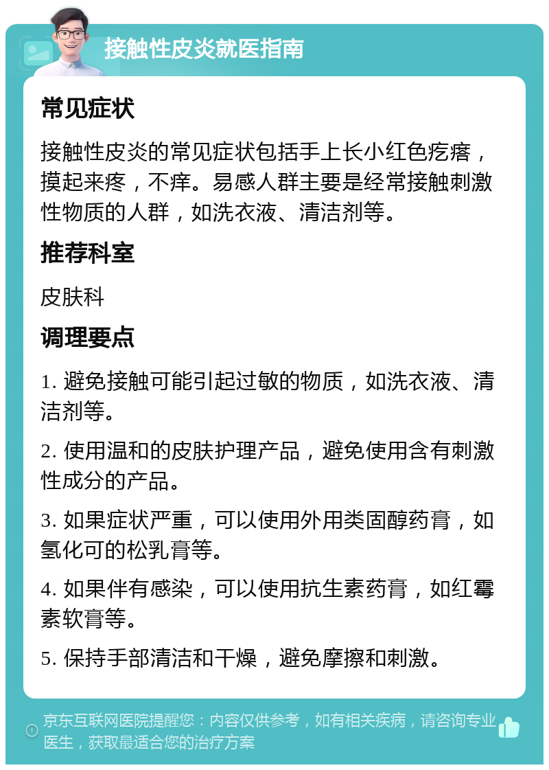 接触性皮炎就医指南 常见症状 接触性皮炎的常见症状包括手上长小红色疙瘩，摸起来疼，不痒。易感人群主要是经常接触刺激性物质的人群，如洗衣液、清洁剂等。 推荐科室 皮肤科 调理要点 1. 避免接触可能引起过敏的物质，如洗衣液、清洁剂等。 2. 使用温和的皮肤护理产品，避免使用含有刺激性成分的产品。 3. 如果症状严重，可以使用外用类固醇药膏，如氢化可的松乳膏等。 4. 如果伴有感染，可以使用抗生素药膏，如红霉素软膏等。 5. 保持手部清洁和干燥，避免摩擦和刺激。