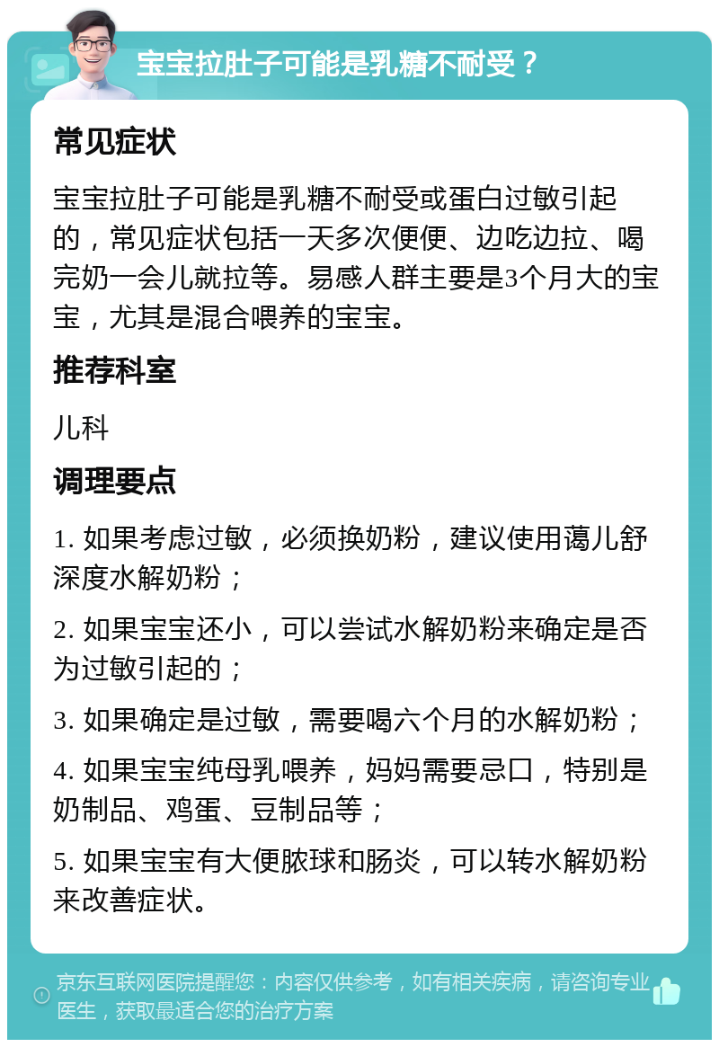 宝宝拉肚子可能是乳糖不耐受？ 常见症状 宝宝拉肚子可能是乳糖不耐受或蛋白过敏引起的，常见症状包括一天多次便便、边吃边拉、喝完奶一会儿就拉等。易感人群主要是3个月大的宝宝，尤其是混合喂养的宝宝。 推荐科室 儿科 调理要点 1. 如果考虑过敏，必须换奶粉，建议使用蔼儿舒深度水解奶粉； 2. 如果宝宝还小，可以尝试水解奶粉来确定是否为过敏引起的； 3. 如果确定是过敏，需要喝六个月的水解奶粉； 4. 如果宝宝纯母乳喂养，妈妈需要忌口，特别是奶制品、鸡蛋、豆制品等； 5. 如果宝宝有大便脓球和肠炎，可以转水解奶粉来改善症状。