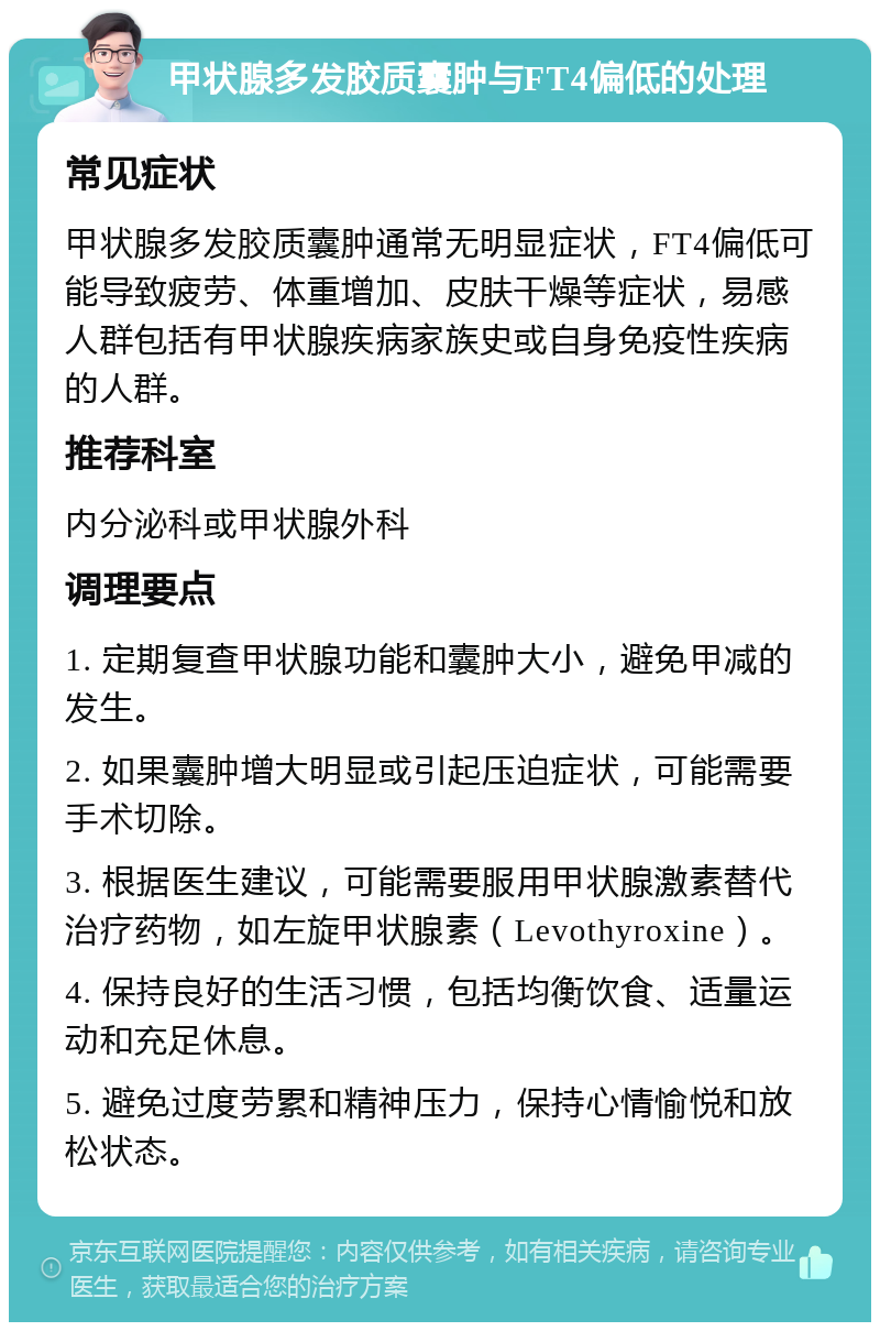 甲状腺多发胶质囊肿与FT4偏低的处理 常见症状 甲状腺多发胶质囊肿通常无明显症状，FT4偏低可能导致疲劳、体重增加、皮肤干燥等症状，易感人群包括有甲状腺疾病家族史或自身免疫性疾病的人群。 推荐科室 内分泌科或甲状腺外科 调理要点 1. 定期复查甲状腺功能和囊肿大小，避免甲减的发生。 2. 如果囊肿增大明显或引起压迫症状，可能需要手术切除。 3. 根据医生建议，可能需要服用甲状腺激素替代治疗药物，如左旋甲状腺素（Levothyroxine）。 4. 保持良好的生活习惯，包括均衡饮食、适量运动和充足休息。 5. 避免过度劳累和精神压力，保持心情愉悦和放松状态。