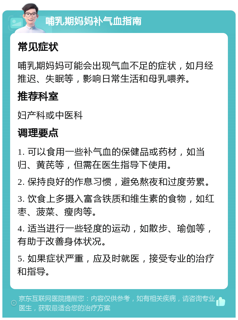 哺乳期妈妈补气血指南 常见症状 哺乳期妈妈可能会出现气血不足的症状，如月经推迟、失眠等，影响日常生活和母乳喂养。 推荐科室 妇产科或中医科 调理要点 1. 可以食用一些补气血的保健品或药材，如当归、黄芪等，但需在医生指导下使用。 2. 保持良好的作息习惯，避免熬夜和过度劳累。 3. 饮食上多摄入富含铁质和维生素的食物，如红枣、菠菜、瘦肉等。 4. 适当进行一些轻度的运动，如散步、瑜伽等，有助于改善身体状况。 5. 如果症状严重，应及时就医，接受专业的治疗和指导。