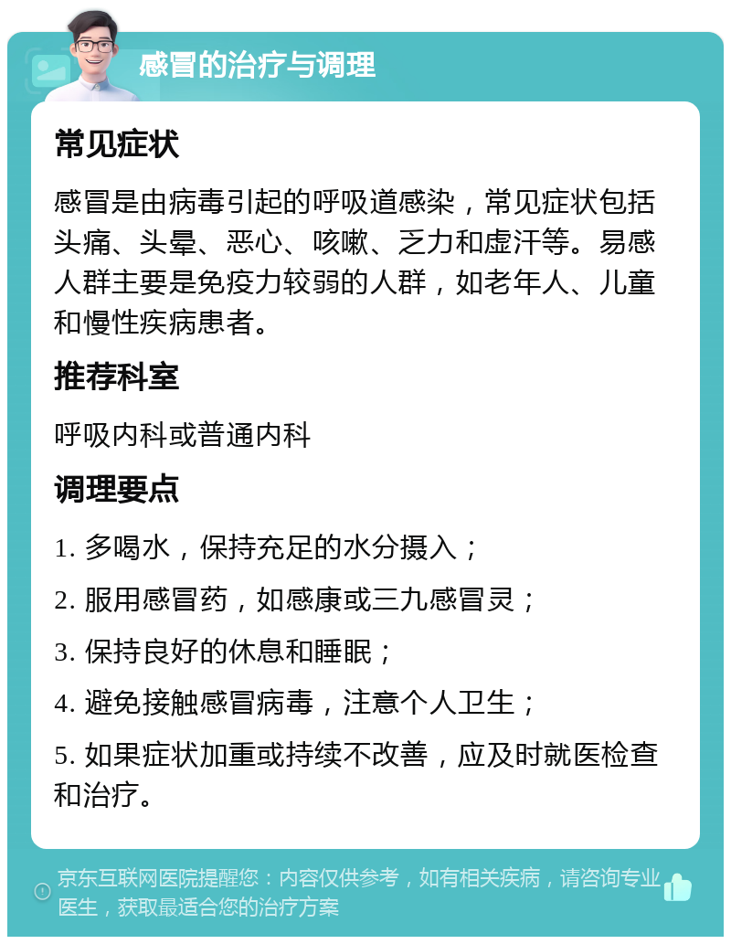 感冒的治疗与调理 常见症状 感冒是由病毒引起的呼吸道感染，常见症状包括头痛、头晕、恶心、咳嗽、乏力和虚汗等。易感人群主要是免疫力较弱的人群，如老年人、儿童和慢性疾病患者。 推荐科室 呼吸内科或普通内科 调理要点 1. 多喝水，保持充足的水分摄入； 2. 服用感冒药，如感康或三九感冒灵； 3. 保持良好的休息和睡眠； 4. 避免接触感冒病毒，注意个人卫生； 5. 如果症状加重或持续不改善，应及时就医检查和治疗。