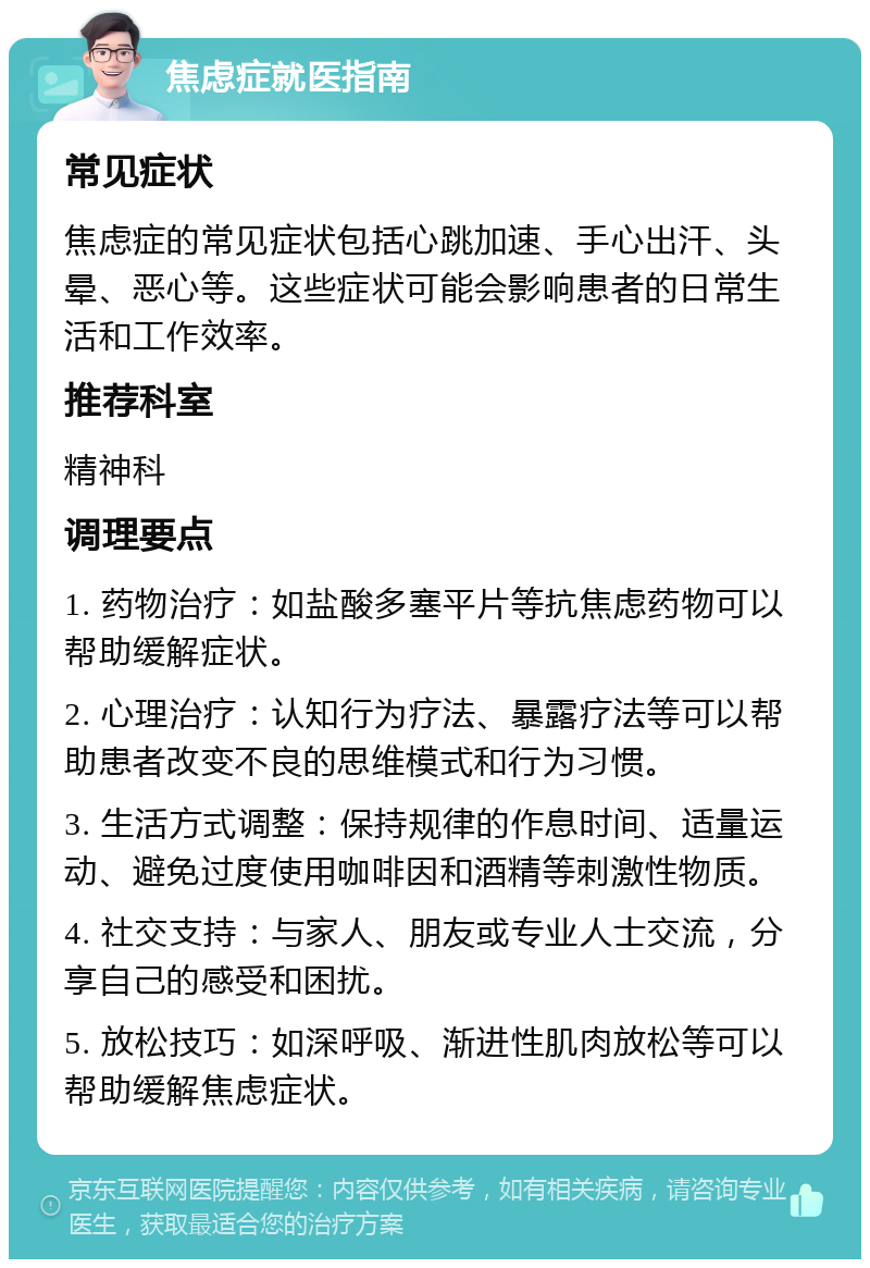 焦虑症就医指南 常见症状 焦虑症的常见症状包括心跳加速、手心出汗、头晕、恶心等。这些症状可能会影响患者的日常生活和工作效率。 推荐科室 精神科 调理要点 1. 药物治疗：如盐酸多塞平片等抗焦虑药物可以帮助缓解症状。 2. 心理治疗：认知行为疗法、暴露疗法等可以帮助患者改变不良的思维模式和行为习惯。 3. 生活方式调整：保持规律的作息时间、适量运动、避免过度使用咖啡因和酒精等刺激性物质。 4. 社交支持：与家人、朋友或专业人士交流，分享自己的感受和困扰。 5. 放松技巧：如深呼吸、渐进性肌肉放松等可以帮助缓解焦虑症状。