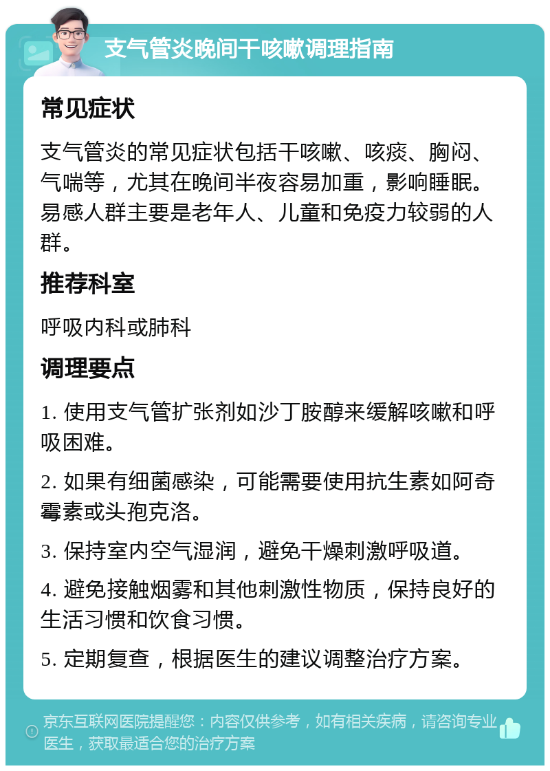 支气管炎晚间干咳嗽调理指南 常见症状 支气管炎的常见症状包括干咳嗽、咳痰、胸闷、气喘等，尤其在晚间半夜容易加重，影响睡眠。易感人群主要是老年人、儿童和免疫力较弱的人群。 推荐科室 呼吸内科或肺科 调理要点 1. 使用支气管扩张剂如沙丁胺醇来缓解咳嗽和呼吸困难。 2. 如果有细菌感染，可能需要使用抗生素如阿奇霉素或头孢克洛。 3. 保持室内空气湿润，避免干燥刺激呼吸道。 4. 避免接触烟雾和其他刺激性物质，保持良好的生活习惯和饮食习惯。 5. 定期复查，根据医生的建议调整治疗方案。