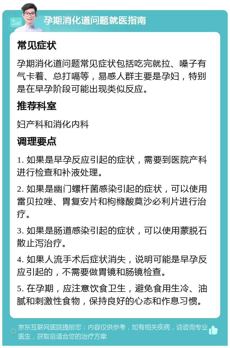 孕期消化道问题就医指南 常见症状 孕期消化道问题常见症状包括吃完就拉、嗓子有气卡着、总打嗝等，易感人群主要是孕妇，特别是在早孕阶段可能出现类似反应。 推荐科室 妇产科和消化内科 调理要点 1. 如果是早孕反应引起的症状，需要到医院产科进行检查和补液处理。 2. 如果是幽门螺杆菌感染引起的症状，可以使用雷贝拉唑、胃复安片和枸橼酸莫沙必利片进行治疗。 3. 如果是肠道感染引起的症状，可以使用蒙脱石散止泻治疗。 4. 如果人流手术后症状消失，说明可能是早孕反应引起的，不需要做胃镜和肠镜检查。 5. 在孕期，应注意饮食卫生，避免食用生冷、油腻和刺激性食物，保持良好的心态和作息习惯。