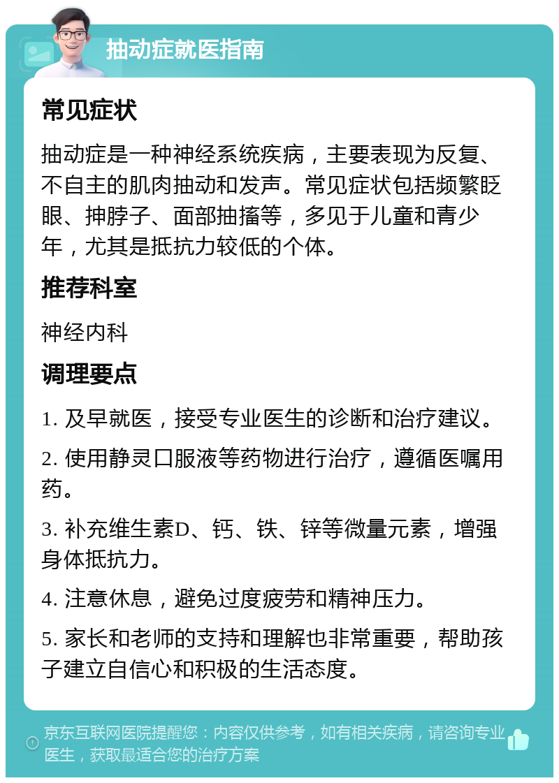 抽动症就医指南 常见症状 抽动症是一种神经系统疾病，主要表现为反复、不自主的肌肉抽动和发声。常见症状包括频繁眨眼、抻脖子、面部抽搐等，多见于儿童和青少年，尤其是抵抗力较低的个体。 推荐科室 神经内科 调理要点 1. 及早就医，接受专业医生的诊断和治疗建议。 2. 使用静灵口服液等药物进行治疗，遵循医嘱用药。 3. 补充维生素D、钙、铁、锌等微量元素，增强身体抵抗力。 4. 注意休息，避免过度疲劳和精神压力。 5. 家长和老师的支持和理解也非常重要，帮助孩子建立自信心和积极的生活态度。