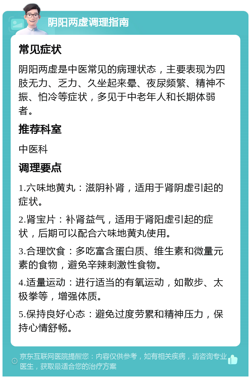 阴阳两虚调理指南 常见症状 阴阳两虚是中医常见的病理状态，主要表现为四肢无力、乏力、久坐起来晕、夜尿频繁、精神不振、怕冷等症状，多见于中老年人和长期体弱者。 推荐科室 中医科 调理要点 1.六味地黄丸：滋阴补肾，适用于肾阴虚引起的症状。 2.肾宝片：补肾益气，适用于肾阳虚引起的症状，后期可以配合六味地黄丸使用。 3.合理饮食：多吃富含蛋白质、维生素和微量元素的食物，避免辛辣刺激性食物。 4.适量运动：进行适当的有氧运动，如散步、太极拳等，增强体质。 5.保持良好心态：避免过度劳累和精神压力，保持心情舒畅。