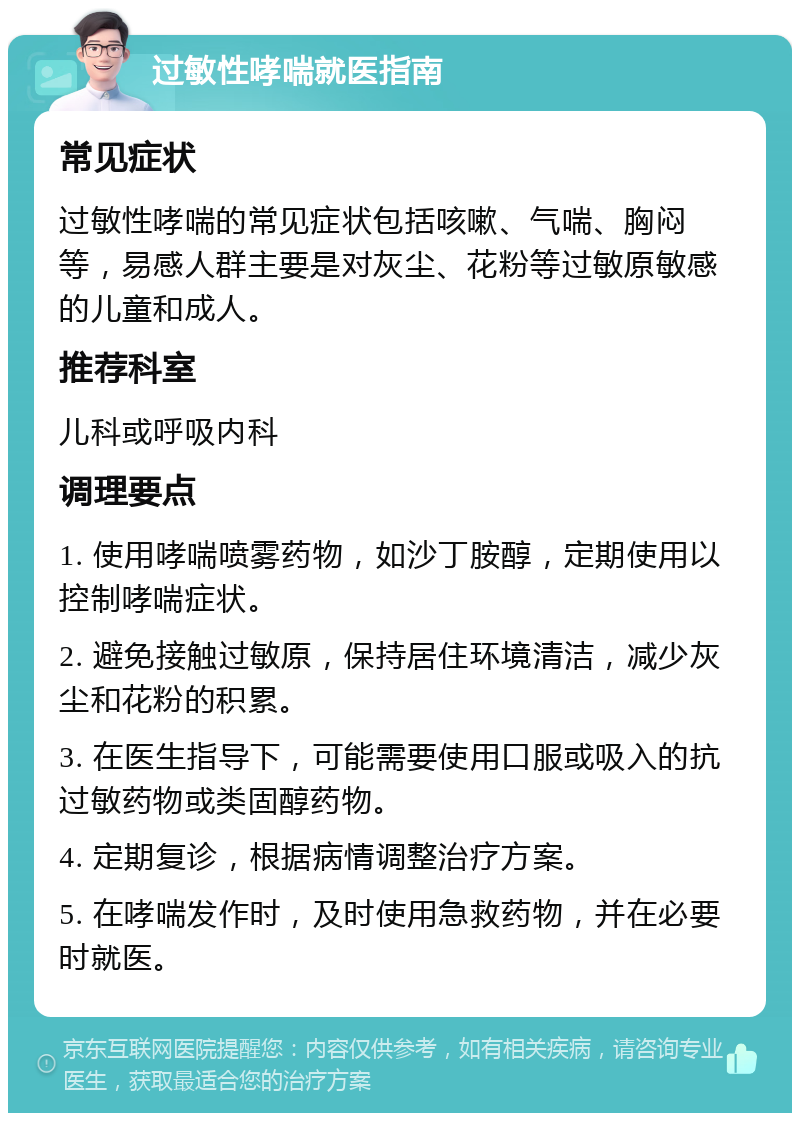 过敏性哮喘就医指南 常见症状 过敏性哮喘的常见症状包括咳嗽、气喘、胸闷等，易感人群主要是对灰尘、花粉等过敏原敏感的儿童和成人。 推荐科室 儿科或呼吸内科 调理要点 1. 使用哮喘喷雾药物，如沙丁胺醇，定期使用以控制哮喘症状。 2. 避免接触过敏原，保持居住环境清洁，减少灰尘和花粉的积累。 3. 在医生指导下，可能需要使用口服或吸入的抗过敏药物或类固醇药物。 4. 定期复诊，根据病情调整治疗方案。 5. 在哮喘发作时，及时使用急救药物，并在必要时就医。