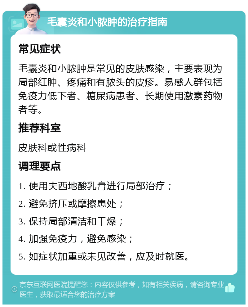 毛囊炎和小脓肿的治疗指南 常见症状 毛囊炎和小脓肿是常见的皮肤感染，主要表现为局部红肿、疼痛和有脓头的皮疹。易感人群包括免疫力低下者、糖尿病患者、长期使用激素药物者等。 推荐科室 皮肤科或性病科 调理要点 1. 使用夫西地酸乳膏进行局部治疗； 2. 避免挤压或摩擦患处； 3. 保持局部清洁和干燥； 4. 加强免疫力，避免感染； 5. 如症状加重或未见改善，应及时就医。