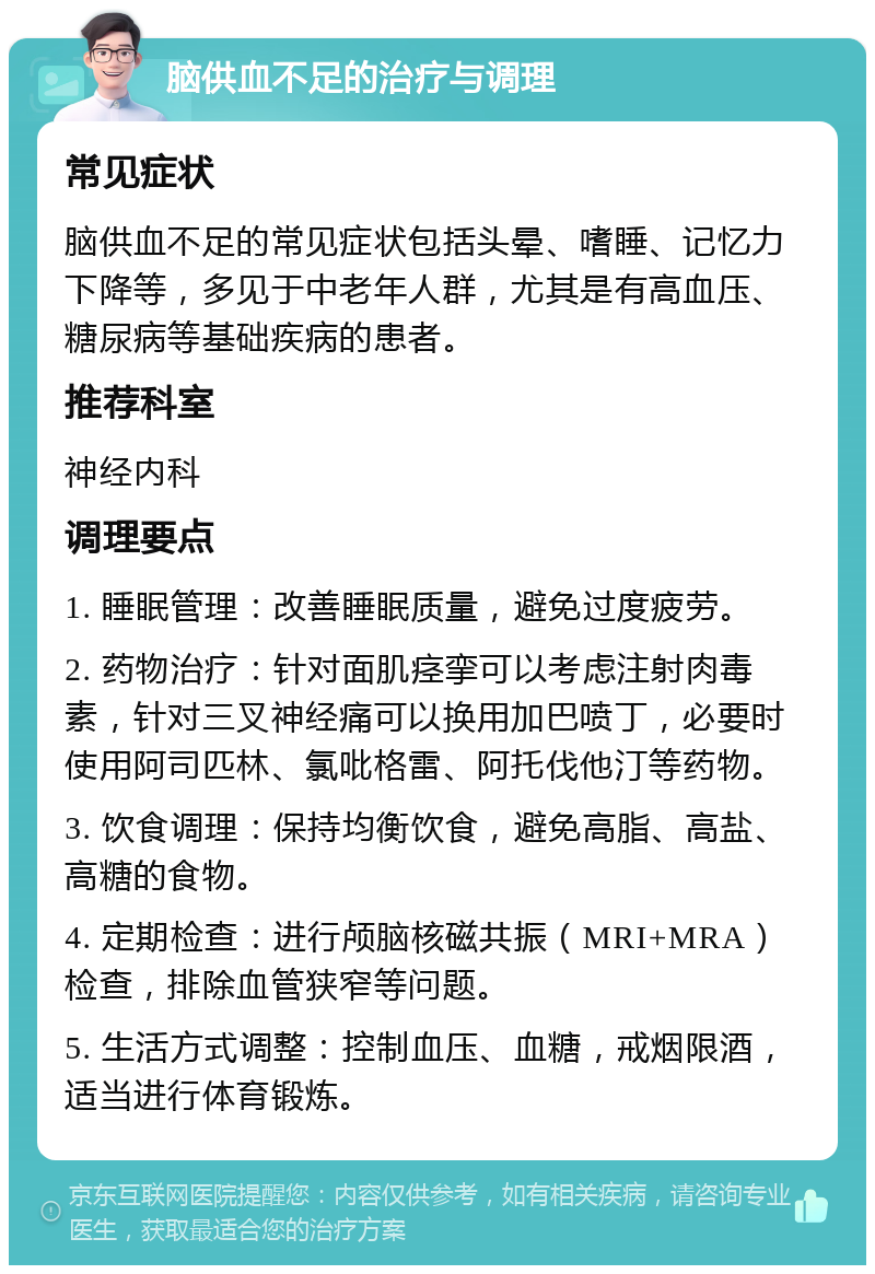 脑供血不足的治疗与调理 常见症状 脑供血不足的常见症状包括头晕、嗜睡、记忆力下降等，多见于中老年人群，尤其是有高血压、糖尿病等基础疾病的患者。 推荐科室 神经内科 调理要点 1. 睡眠管理：改善睡眠质量，避免过度疲劳。 2. 药物治疗：针对面肌痉挛可以考虑注射肉毒素，针对三叉神经痛可以换用加巴喷丁，必要时使用阿司匹林、氯吡格雷、阿托伐他汀等药物。 3. 饮食调理：保持均衡饮食，避免高脂、高盐、高糖的食物。 4. 定期检查：进行颅脑核磁共振（MRI+MRA）检查，排除血管狭窄等问题。 5. 生活方式调整：控制血压、血糖，戒烟限酒，适当进行体育锻炼。