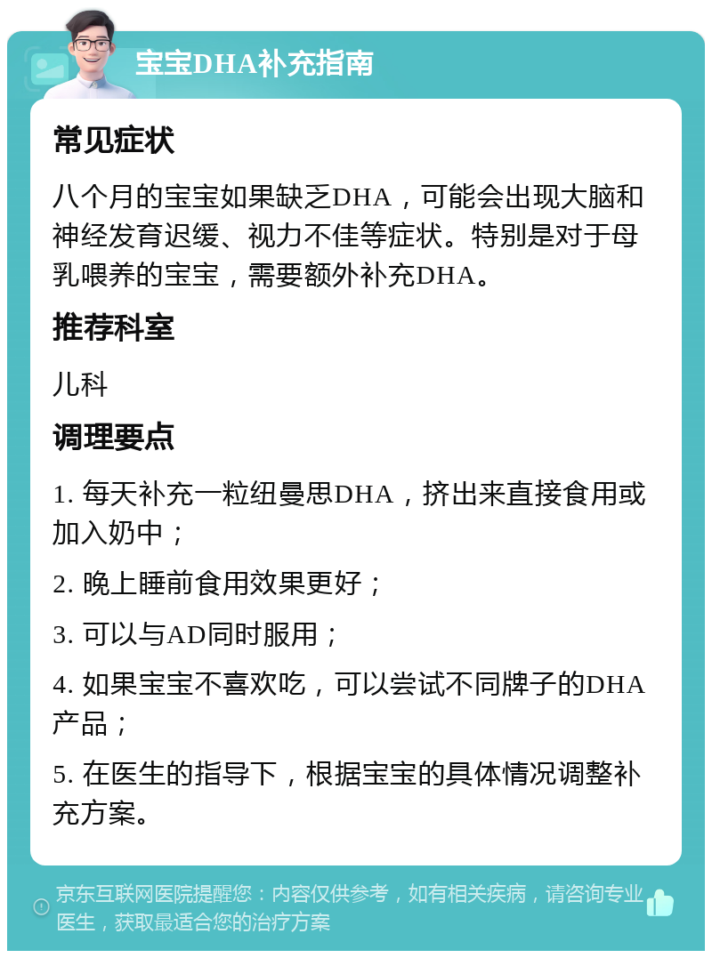 宝宝DHA补充指南 常见症状 八个月的宝宝如果缺乏DHA，可能会出现大脑和神经发育迟缓、视力不佳等症状。特别是对于母乳喂养的宝宝，需要额外补充DHA。 推荐科室 儿科 调理要点 1. 每天补充一粒纽曼思DHA，挤出来直接食用或加入奶中； 2. 晚上睡前食用效果更好； 3. 可以与AD同时服用； 4. 如果宝宝不喜欢吃，可以尝试不同牌子的DHA产品； 5. 在医生的指导下，根据宝宝的具体情况调整补充方案。