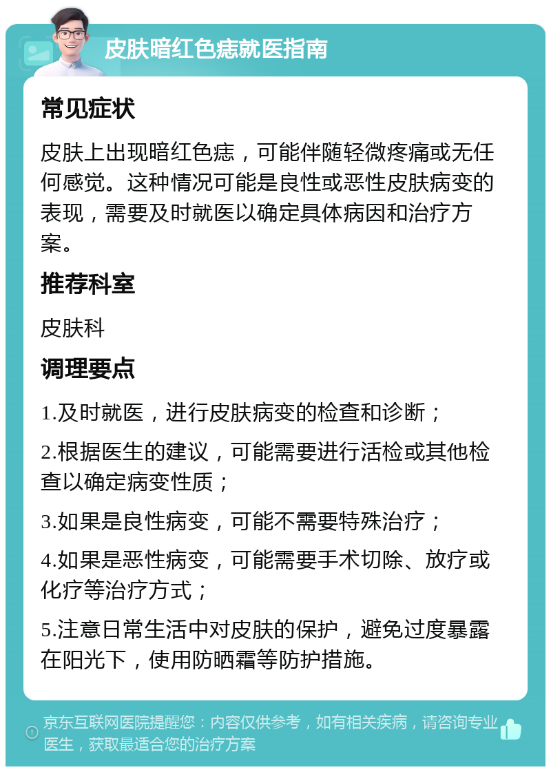 皮肤暗红色痣就医指南 常见症状 皮肤上出现暗红色痣，可能伴随轻微疼痛或无任何感觉。这种情况可能是良性或恶性皮肤病变的表现，需要及时就医以确定具体病因和治疗方案。 推荐科室 皮肤科 调理要点 1.及时就医，进行皮肤病变的检查和诊断； 2.根据医生的建议，可能需要进行活检或其他检查以确定病变性质； 3.如果是良性病变，可能不需要特殊治疗； 4.如果是恶性病变，可能需要手术切除、放疗或化疗等治疗方式； 5.注意日常生活中对皮肤的保护，避免过度暴露在阳光下，使用防晒霜等防护措施。