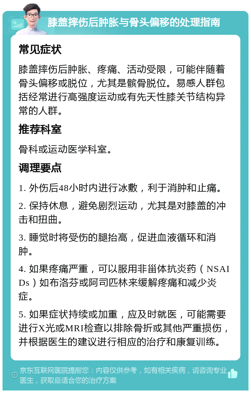 膝盖摔伤后肿胀与骨头偏移的处理指南 常见症状 膝盖摔伤后肿胀、疼痛、活动受限，可能伴随着骨头偏移或脱位，尤其是髌骨脱位。易感人群包括经常进行高强度运动或有先天性膝关节结构异常的人群。 推荐科室 骨科或运动医学科室。 调理要点 1. 外伤后48小时内进行冰敷，利于消肿和止痛。 2. 保持休息，避免剧烈运动，尤其是对膝盖的冲击和扭曲。 3. 睡觉时将受伤的腿抬高，促进血液循环和消肿。 4. 如果疼痛严重，可以服用非甾体抗炎药（NSAIDs）如布洛芬或阿司匹林来缓解疼痛和减少炎症。 5. 如果症状持续或加重，应及时就医，可能需要进行X光或MRI检查以排除骨折或其他严重损伤，并根据医生的建议进行相应的治疗和康复训练。