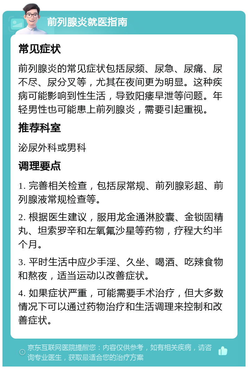 前列腺炎就医指南 常见症状 前列腺炎的常见症状包括尿频、尿急、尿痛、尿不尽、尿分叉等，尤其在夜间更为明显。这种疾病可能影响到性生活，导致阳痿早泄等问题。年轻男性也可能患上前列腺炎，需要引起重视。 推荐科室 泌尿外科或男科 调理要点 1. 完善相关检查，包括尿常规、前列腺彩超、前列腺液常规检查等。 2. 根据医生建议，服用龙金通淋胶囊、金锁固精丸、坦索罗辛和左氧氟沙星等药物，疗程大约半个月。 3. 平时生活中应少手淫、久坐、喝酒、吃辣食物和熬夜，适当运动以改善症状。 4. 如果症状严重，可能需要手术治疗，但大多数情况下可以通过药物治疗和生活调理来控制和改善症状。